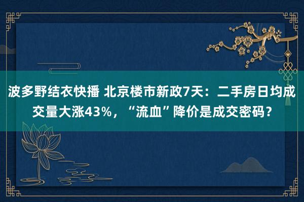 波多野结衣快播 北京楼市新政7天：二手房日均成交量大涨43%，“流血”降价是成交密码？