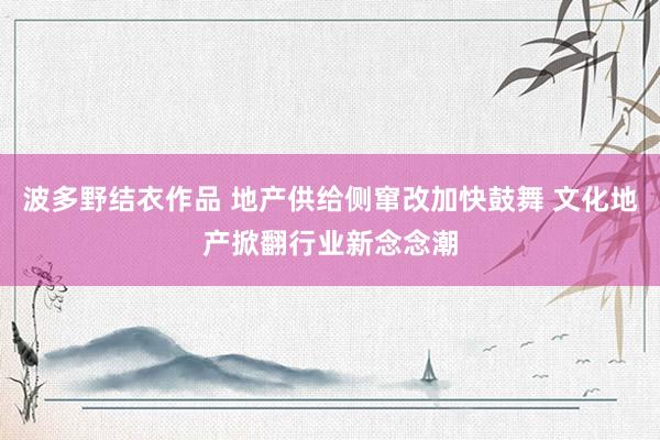 波多野结衣作品 地产供给侧窜改加快鼓舞 文化地产掀翻行业新念念潮