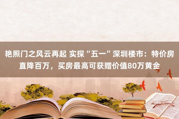 艳照门之风云再起 实探“五一”深圳楼市：特价房直降百万，买房最高可获赠价值80万黄金