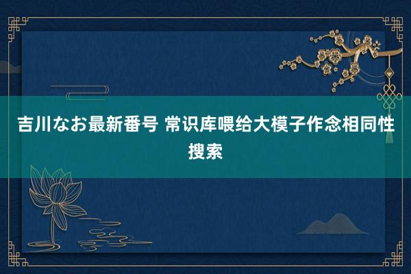 吉川なお最新番号 常识库喂给大模子作念相同性搜索