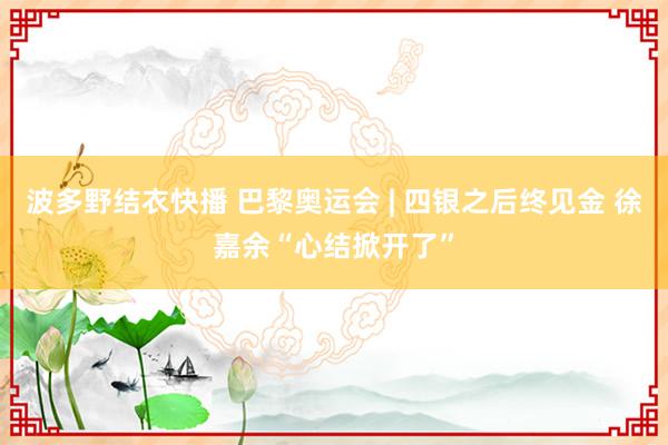 波多野结衣快播 巴黎奥运会 | 四银之后终见金 徐嘉余“心结掀开了”