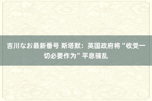 吉川なお最新番号 斯塔默：英国政府将“收受一切必要作为”平息骚乱