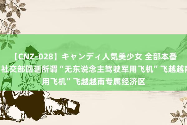 【CNZ-028】キャンディ人気美少女 全部本番15人30連発 社交部回话所谓“无东说念主驾驶军用飞机”飞越越南专属经济区