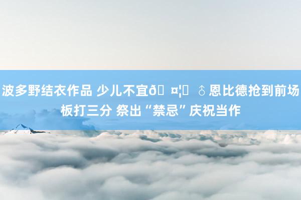 波多野结衣作品 少儿不宜?‍♂恩比德抢到前场板打三分 祭出“禁忌”庆祝当作