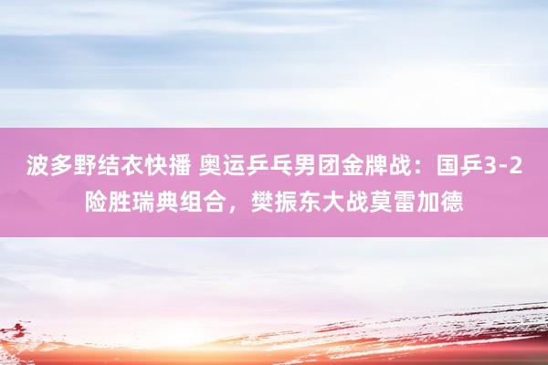 波多野结衣快播 奥运乒乓男团金牌战：国乒3-2险胜瑞典组合，樊振东大战莫雷加德