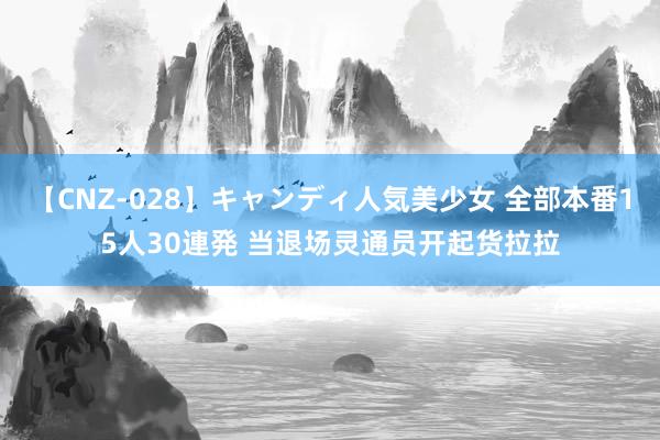 【CNZ-028】キャンディ人気美少女 全部本番15人30連発 当退场灵通员开起货拉拉