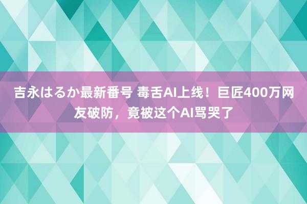 吉永はるか最新番号 毒舌AI上线！巨匠400万网友破防，竟被这个AI骂哭了