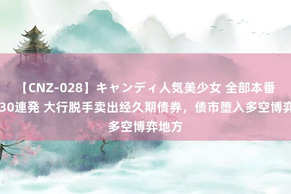 【CNZ-028】キャンディ人気美少女 全部本番15人30連発 大行脱手卖出经久期债券，债市堕入多空博弈地方