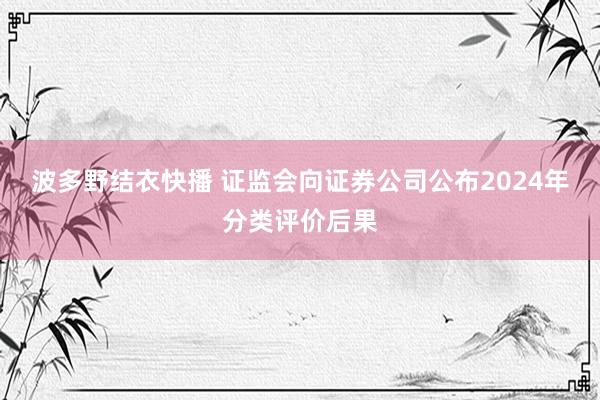 波多野结衣快播 证监会向证券公司公布2024年分类评价后果