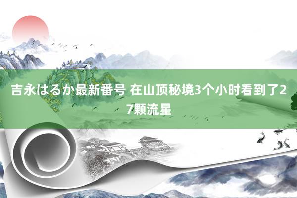 吉永はるか最新番号 在山顶秘境3个小时看到了27颗流星