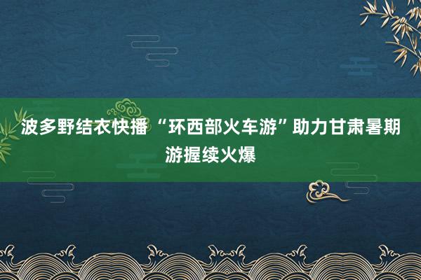 波多野结衣快播 “环西部火车游”助力甘肃暑期游握续火爆