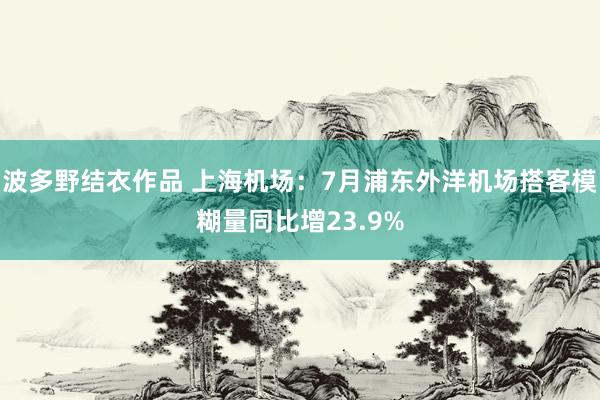 波多野结衣作品 上海机场：7月浦东外洋机场搭客模糊量同比增23.9%