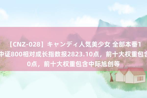 【CNZ-028】キャンディ人気美少女 全部本番15人30連発 中证800相对成长指数报2823.10点，前十大权重包含中际旭创等