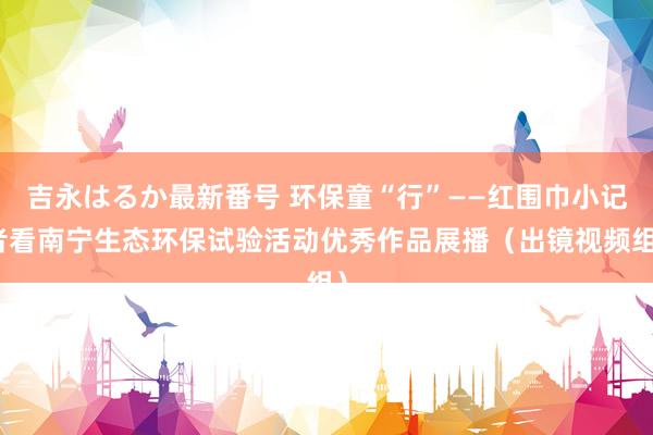 吉永はるか最新番号 环保童“行”——红围巾小记者看南宁生态环保试验活动优秀作品展播（出镜视频组）