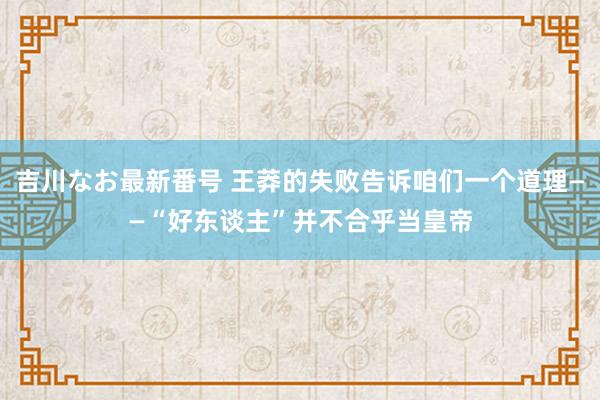 吉川なお最新番号 王莽的失败告诉咱们一个道理——“好东谈主”并不合乎当皇帝