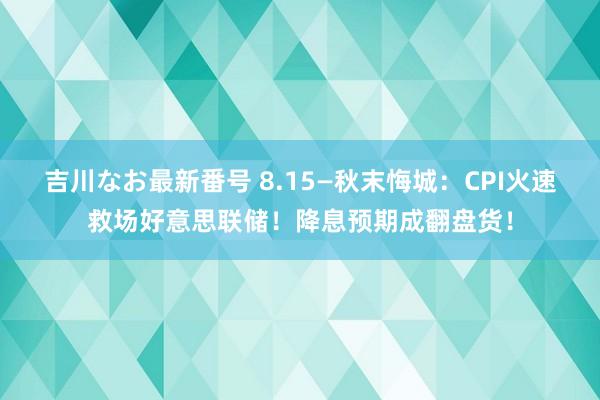 吉川なお最新番号 8.15—秋末悔城：CPI火速救场好意思联储！降息预期成翻盘货！