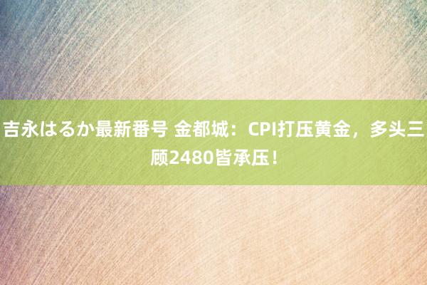 吉永はるか最新番号 金都城：CPI打压黄金，多头三顾2480皆承压！