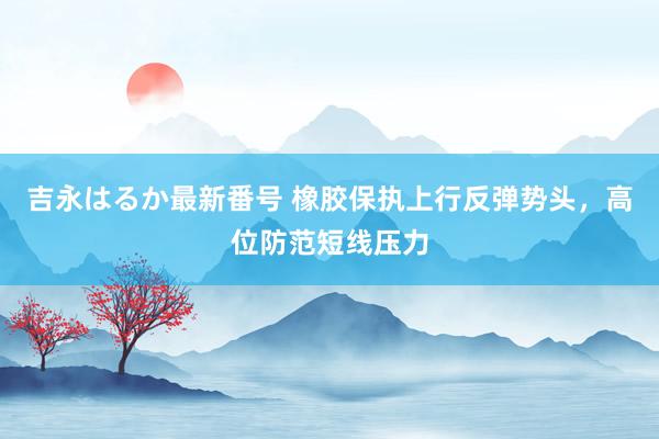 吉永はるか最新番号 橡胶保执上行反弹势头，高位防范短线压力