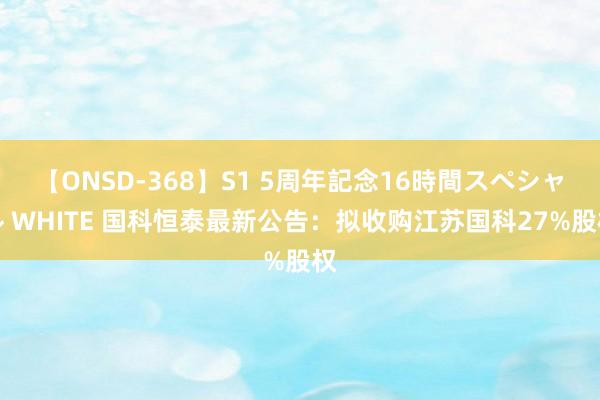 【ONSD-368】S1 5周年記念16時間スペシャル WHITE 国科恒泰最新公告：拟收购江苏国科27%股权