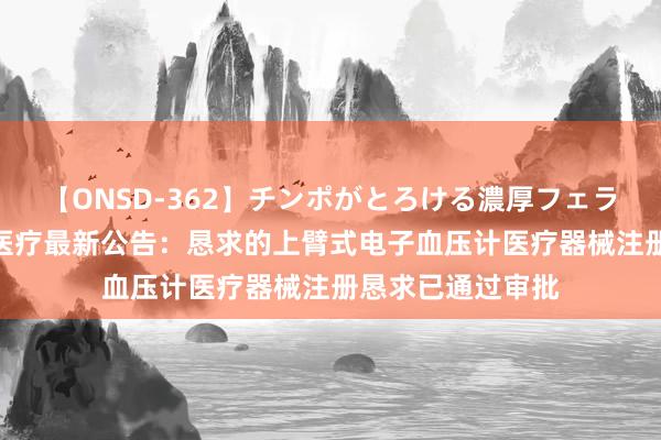 【ONSD-362】チンポがとろける濃厚フェラチオ4時間 乐心医疗最新公告：恳求的上臂式电子血压计医疗器械注册恳求已通过审批