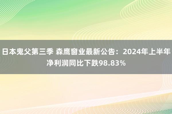 日本鬼父第三季 森鹰窗业最新公告：2024年上半年净利润同比下跌98.83%