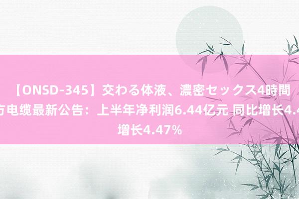 【ONSD-345】交わる体液、濃密セックス4時間 东方电缆最新公告：上半年净利润6.44亿元 同比增长4.47%