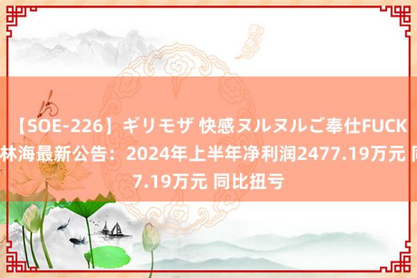 【SOE-226】ギリモザ 快感ヌルヌルご奉仕FUCK Ami 德林海最新公告：2024年上半年净利润2477.19万元 同比扭亏