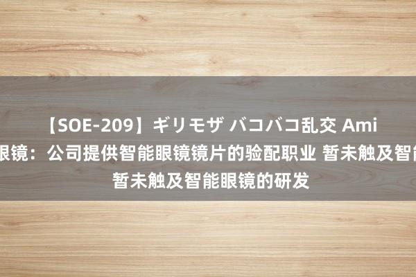 【SOE-209】ギリモザ バコバコ乱交 Ami 三连板博士眼镜：公司提供智能眼镜镜片的验配职业 暂未触及智能眼镜的研发