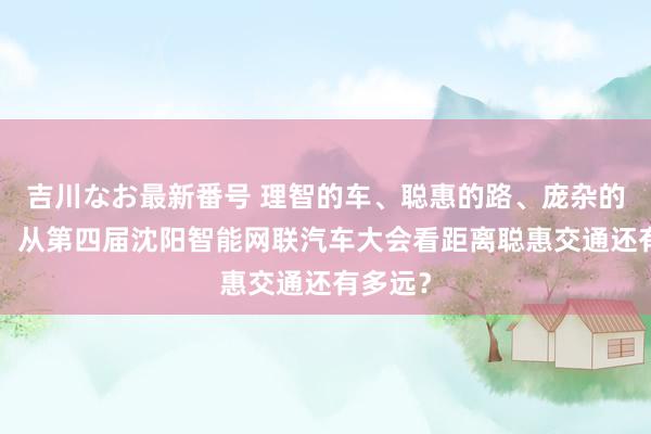 吉川なお最新番号 理智的车、聪惠的路、庞杂的“云”：从第四届沈阳智能网联汽车大会看距离聪惠交通还有多远？