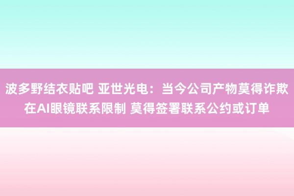 波多野结衣贴吧 亚世光电：当今公司产物莫得诈欺在AI眼镜联系限制 莫得签署联系公约或订单