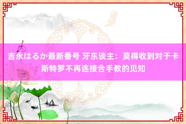 吉永はるか最新番号 牙东谈主：莫得收到对于卡斯特罗不再连接合手教的见知