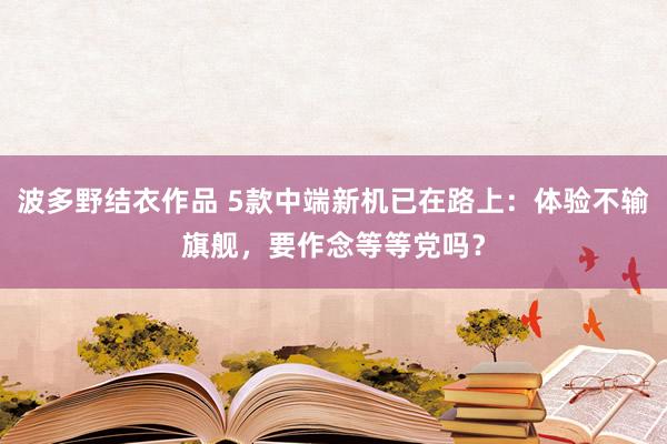 波多野结衣作品 5款中端新机已在路上：体验不输旗舰，要作念等等党吗？