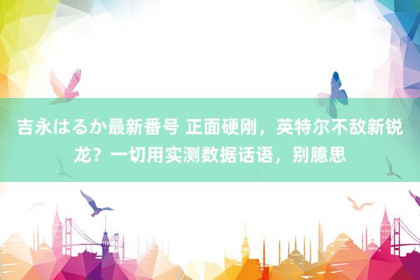 吉永はるか最新番号 正面硬刚，英特尔不敌新锐龙？一切用实测数据话语，别臆思