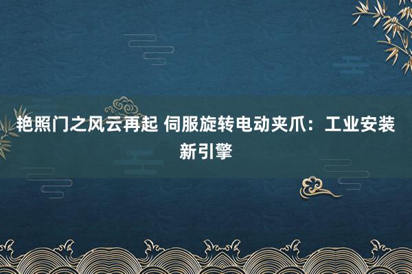 艳照门之风云再起 伺服旋转电动夹爪：工业安装新引擎