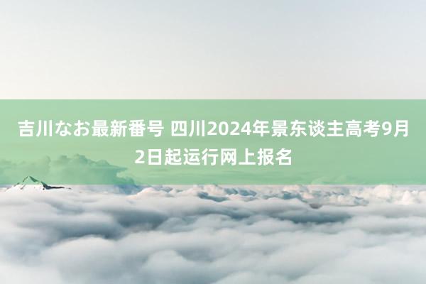 吉川なお最新番号 四川2024年景东谈主高考9月2日起运行网上报名