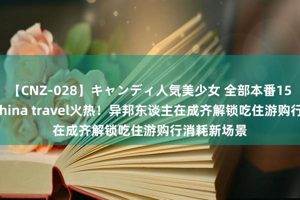 【CNZ-028】キャンディ人気美少女 全部本番15人30連発 China travel火热！异邦东谈主在成齐解锁吃住游购行消耗新场景