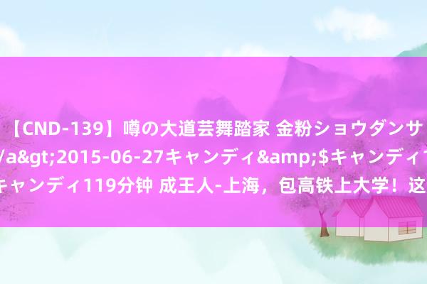 【CND-139】噂の大道芸舞踏家 金粉ショウダンサー 吉川なお</a>2015-06-27キャンディ&$キャンディ119分钟 成王人-上海，包高铁上大学！这届高校迎新太“卷”了