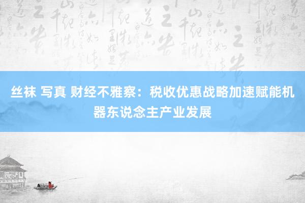 丝袜 写真 财经不雅察：税收优惠战略加速赋能机器东说念主产业发展