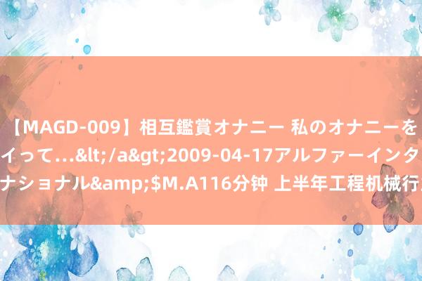 【MAGD-009】相互鑑賞オナニー 私のオナニーを見ながら、あなたもイって…</a>2009-04-17アルファーインターナショナル&$M.A116分钟 上半年工程机械行业总体运转安然 转型升级加速