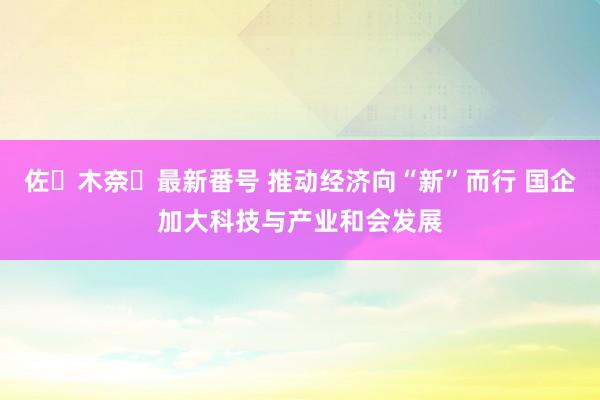 佐々木奈々最新番号 推动经济向“新”而行 国企加大科技与产业和会发展