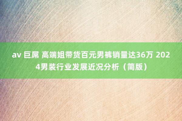 av 巨屌 高端姐带货百元男裤销量达36万 2024男装行业发展近况分析（简版）