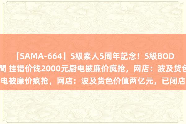 【SAMA-664】S級素人5周年記念！S級BODY中出しBEST30 8時間 挂错价钱2000元厨电被廉价疯抢，网店：波及货色价值两亿元，已闭店