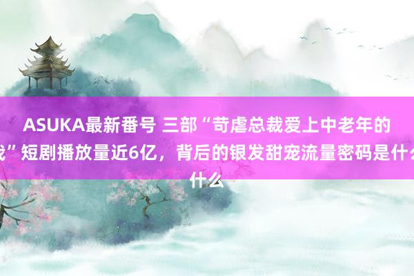 ASUKA最新番号 三部“苛虐总裁爱上中老年的我”短剧播放量近6亿，背后的银发甜宠流量密码是什么