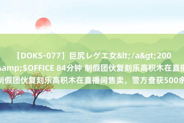 【DOKS-077】巨尻レゲエ女</a>2009-05-01OFFICE K’S&$OFFICE 84分钟 制假团伙复刻乐高积木在直播间售卖，警方查获500余个假模具