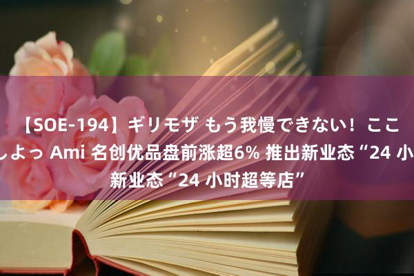 【SOE-194】ギリモザ もう我慢できない！ここでエッチしよっ Ami 名创优品盘前涨超6% 推出新业态“24 小时超等店”