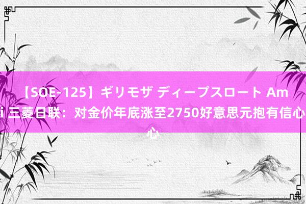 【SOE-125】ギリモザ ディープスロート Ami 三菱日联：对金价年底涨至2750好意思元抱有信心