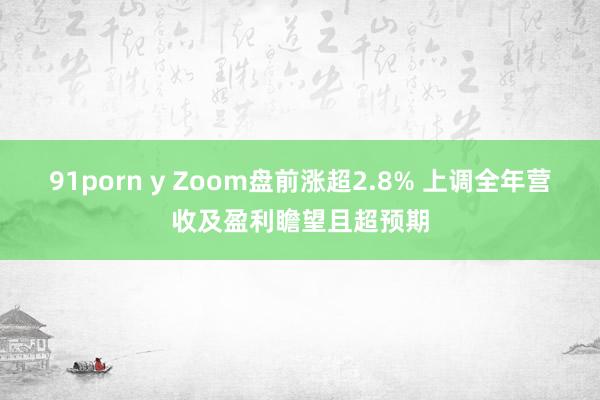 91porn y Zoom盘前涨超2.8% 上调全年营收及盈利瞻望且超预期