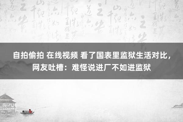 自拍偷拍 在线视频 看了国表里监狱生活对比，网友吐槽：难怪说进厂不如进监狱