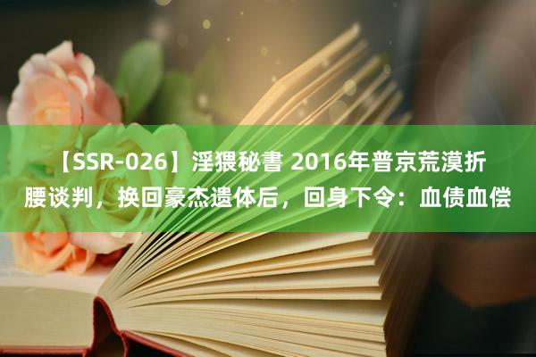 【SSR-026】淫猥秘書 2016年普京荒漠折腰谈判，换回豪杰遗体后，回身下令：血债血偿