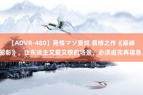 【ADVR-480】発情マゾ愛奴 霸榜之作《巅峰昭彰》，让东谈主又爱又恨的场景，必须追完再寝息！